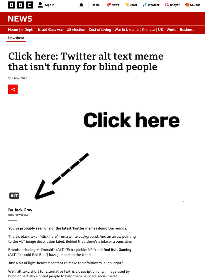 BBC News article with the title "Click here: Twitter alt text meme that isn't funny for blind people". There is an image that shows "Click here" with an arrow pointing to the bottom left hand corner where there is an ALT icon. The article reads: "You've probably seen one of the latest Twitter memes doing the rounds.  There's black text - "click here" - on a white background. And an arrow pointing to the ALT image description label. Behind that, there's a joke or a punchline.  Brands including McDonald's (ALT: "Extra pickles life") and Red Bull Gaming, external (ALT: "Ice cold Red Bull") have jumped on the trend.  Just a bit of light-hearted content to make their followers laugh, right?  Well, alt text, short for alternative text, is a description of an image used by blind or partially sighted people to help them navigate social media.  So if you're visually impaired, this joke's not for you. And that's got people upset."